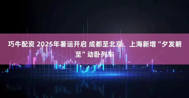 巧牛配资 2025年暑运开启 成都至北京、上海新增“夕发朝至”动卧列车