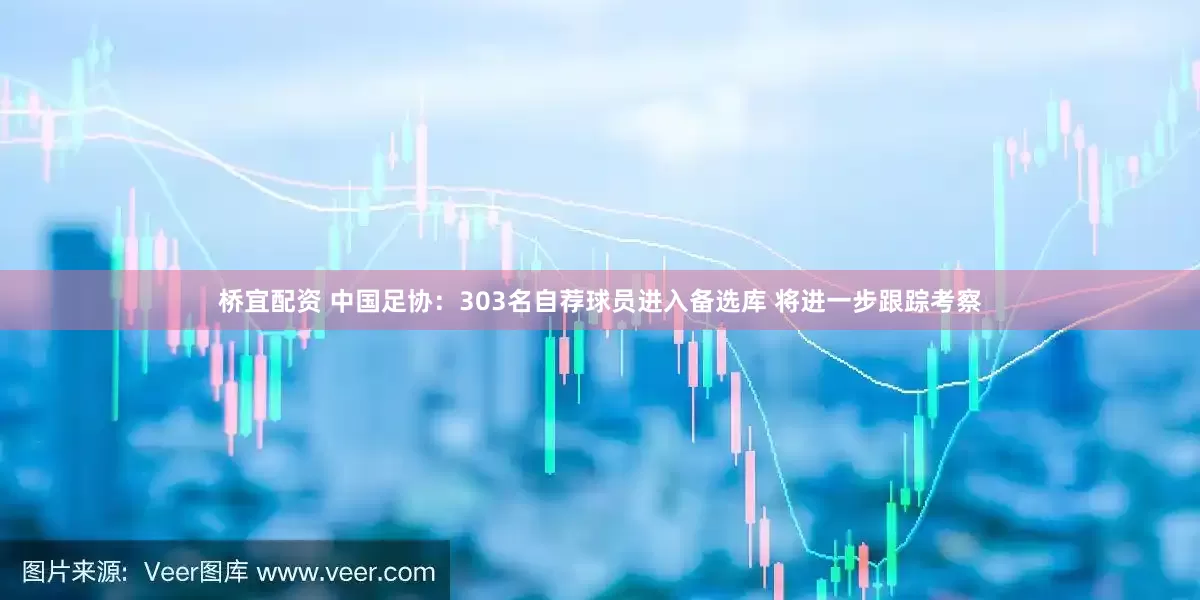 桥宜配资 中国足协：303名自荐球员进入备选库 将进一步跟踪考察