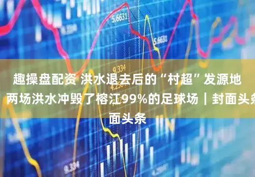 趣操盘配资 洪水退去后的“村超”发源地：两场洪水冲毁了榕江99%的足球场｜封面头条
