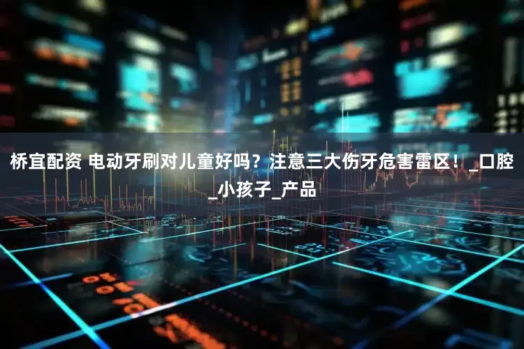 桥宜配资 电动牙刷对儿童好吗？注意三大伤牙危害雷区！_口腔_小孩子_产品