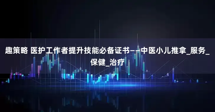 趣策略 医护工作者提升技能必备证书——中医小儿推拿_服务_保健_治疗