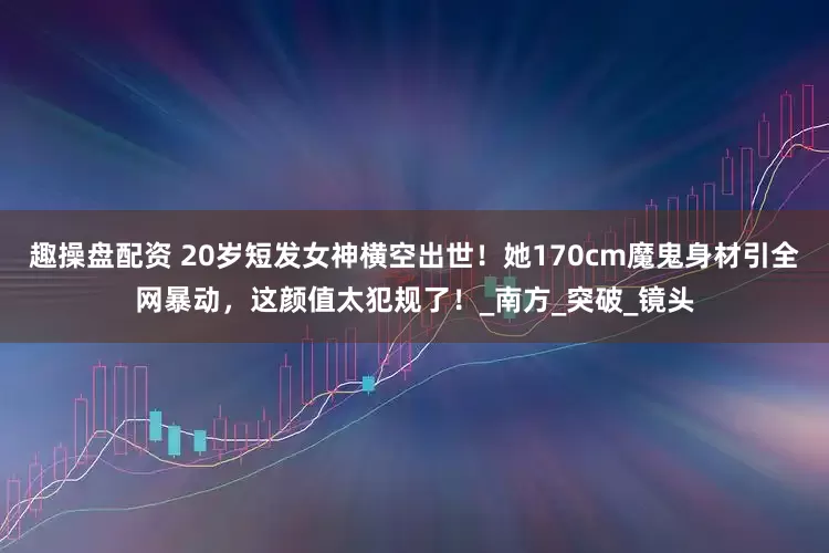 趣操盘配资 20岁短发女神横空出世！她170cm魔鬼身材引全网暴动，这颜值太犯规了！_南方_突破_镜头