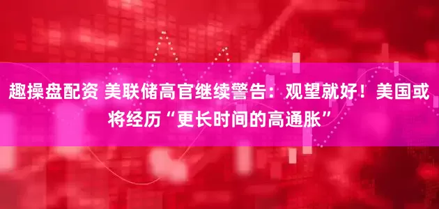趣操盘配资 美联储高官继续警告：观望就好！美国或将经历“更长时间的高通胀”
