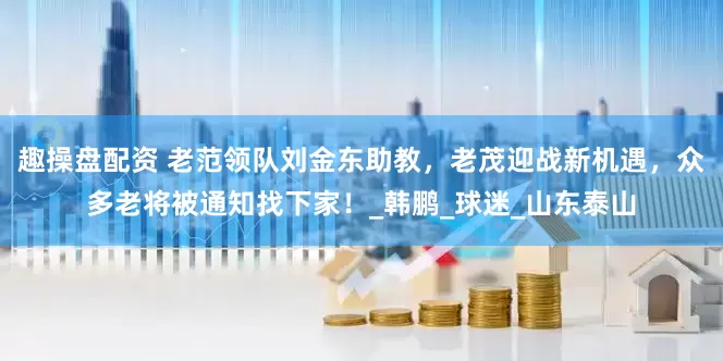 趣操盘配资 老范领队刘金东助教，老茂迎战新机遇，众多老将被通知找下家！_韩鹏_球迷_山东泰山