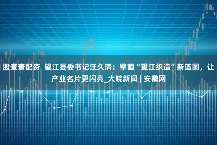 股查查配资  望江县委书记汪久清：擘画“望江织造”新蓝图，让产业名片更闪亮_大皖新闻 | 安徽网