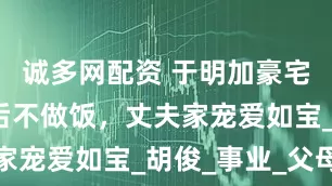 诚多网配资 于明加豪宅生活，婚后不做饭，丈夫家宠爱如宝_胡俊_事业_父母