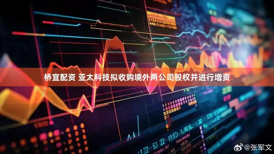桥宜配资 亚太科技拟收购境外两公司股权并进行增资
