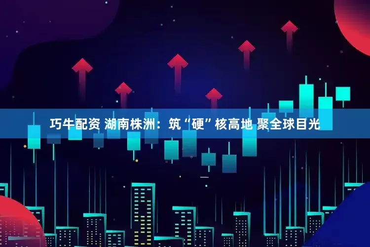 巧牛配资 湖南株洲：筑“硬”核高地 聚全球目光