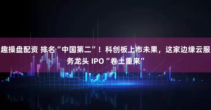 趣操盘配资 排名“中国第二”！科创板上市未果，这家边缘云服务龙头 IPO“卷土重来”