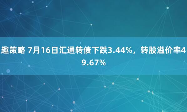 趣策略 7月16日汇通转债下跌3.44%，转股溢价率49.67%