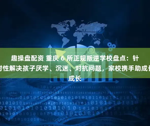 趣操盘配资 重庆 6 所正规叛逆学校盘点：针对性解决孩子厌学、沉迷、对抗问题，家校携手助成长