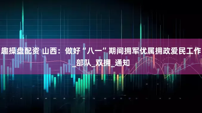 趣操盘配资 山西：做好“八一”期间拥军优属拥政爱民工作_部队_双拥_通知