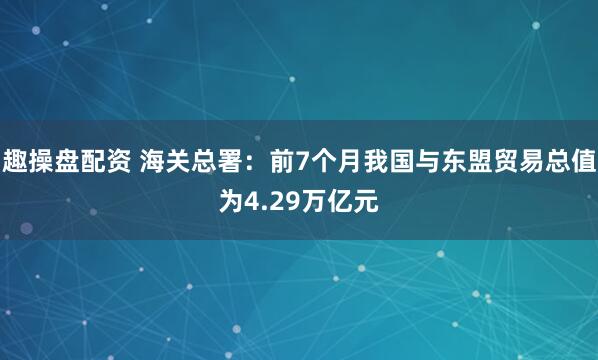 趣操盘配资 海关总署：前7个月我国与东盟贸易总值为4.29万亿元