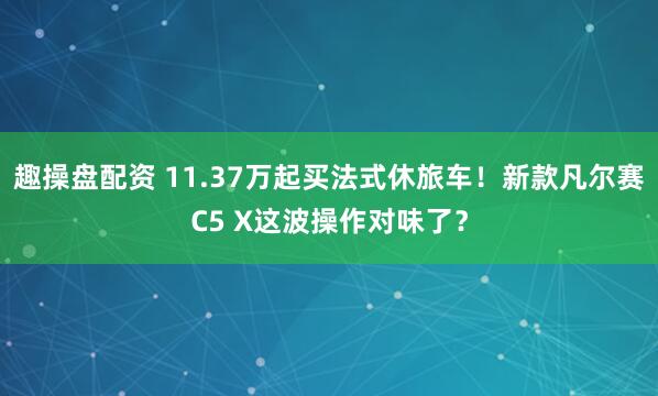 趣操盘配资 11.37万起买法式休旅车！新款凡尔赛C5 X这波操作对味了？