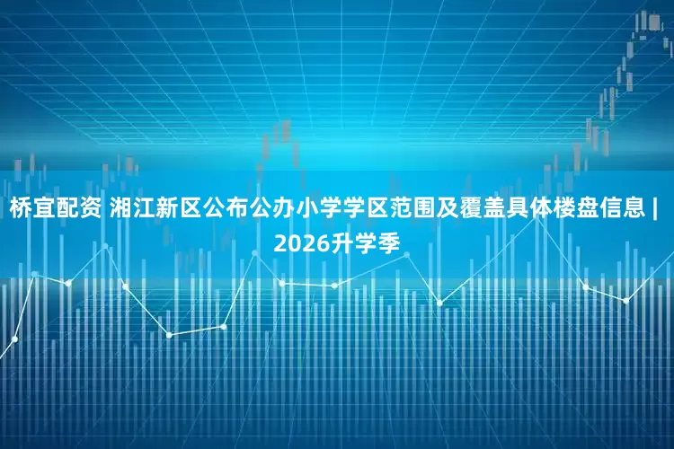 桥宜配资 湘江新区公布公办小学学区范围及覆盖具体楼盘信息 | 2026升学季