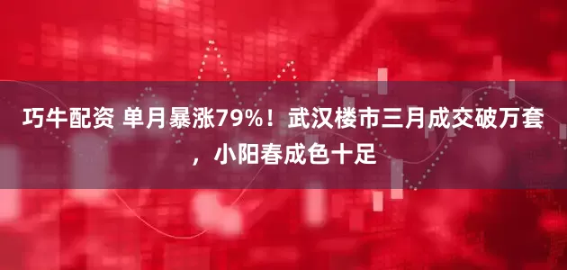 巧牛配资 单月暴涨79%！武汉楼市三月成交破万套，小阳春成色十足