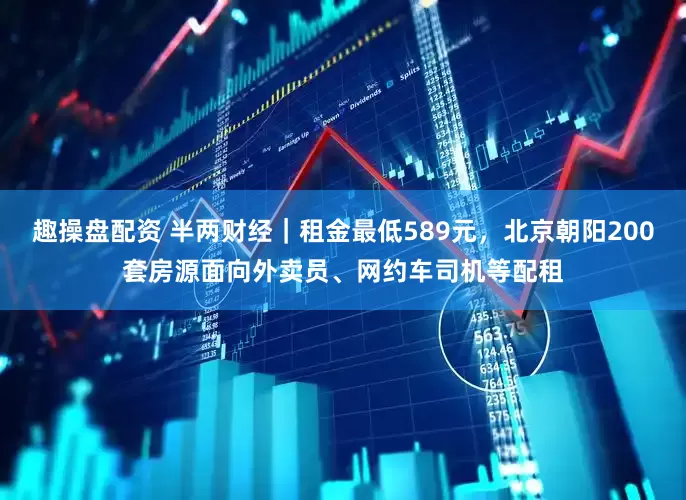 趣操盘配资 半两财经｜租金最低589元，北京朝阳200套房源面向外卖员、网约车司机等配租