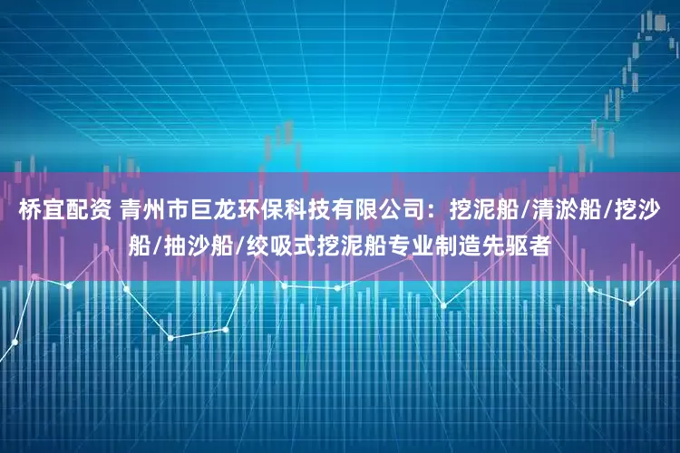 桥宜配资 青州市巨龙环保科技有限公司：挖泥船/清淤船/挖沙船/抽沙船/绞吸式挖泥船专业制造先驱者