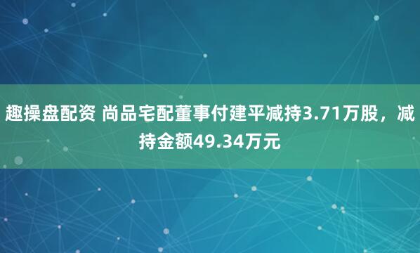 趣操盘配资 尚品宅配董事付建平减持3.71万股，减持金额49.34万元