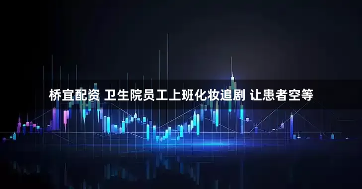 桥宜配资 卫生院员工上班化妆追剧 让患者空等