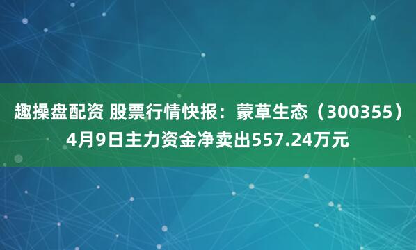 趣操盘配资 股票行情快报：蒙草生态（300355）4月9日主力资金净卖出557.24万元